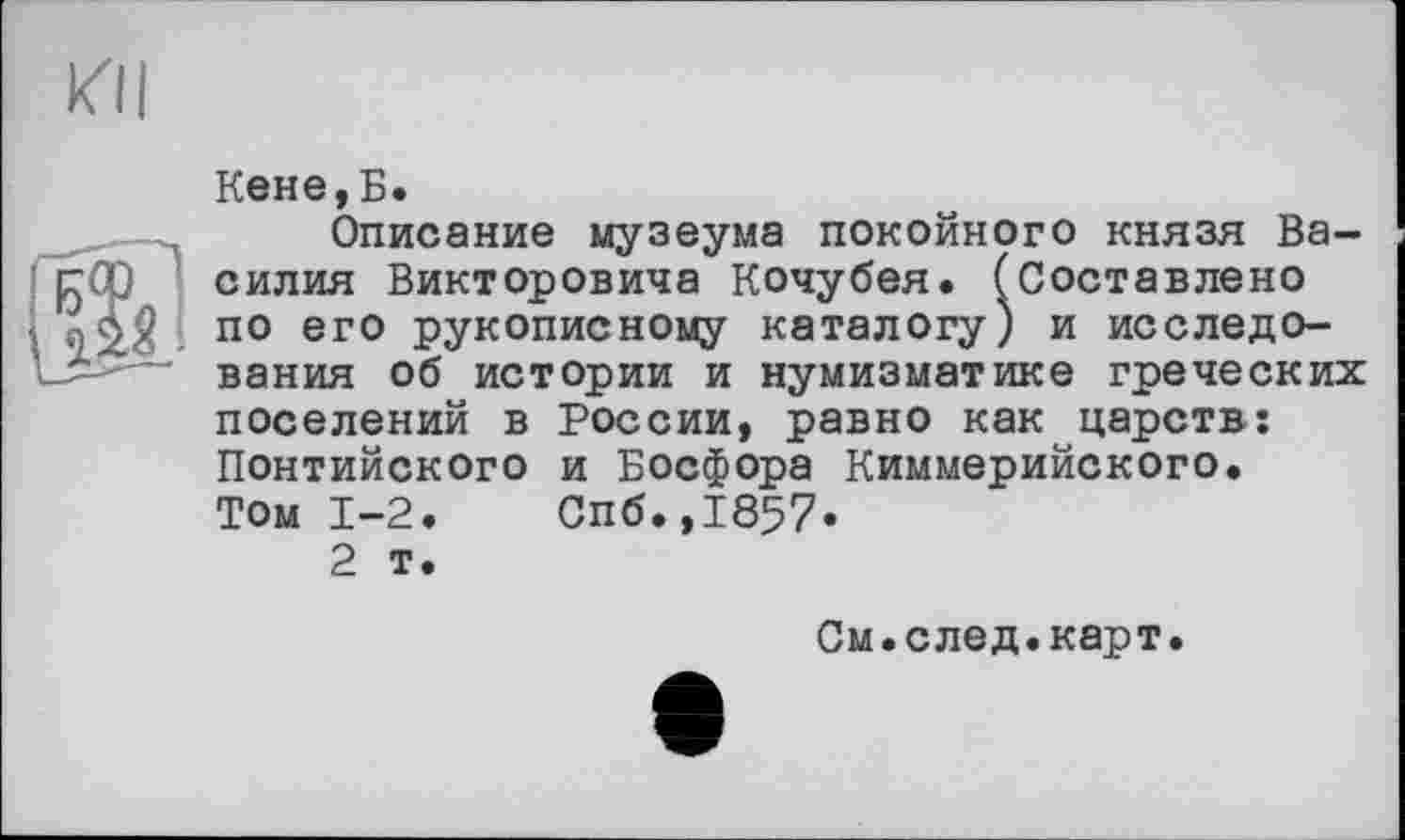 ﻿КП

Кене,Б.
Описание музеума покойного князя Василия Викторовича Кочубея. (Составлено по его рукописному каталогу) и исследования об истории и нумизматике греческих поселений в России, равно как царств: Понтийского и Босфора Киммерийского. Том 1-2.	Спб.,1857.
2 т.
См.след.карт.